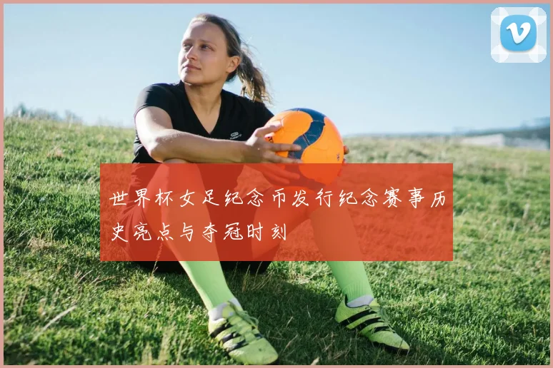 世界杯女足纪念币发行纪念赛事历史亮点与夺冠时刻