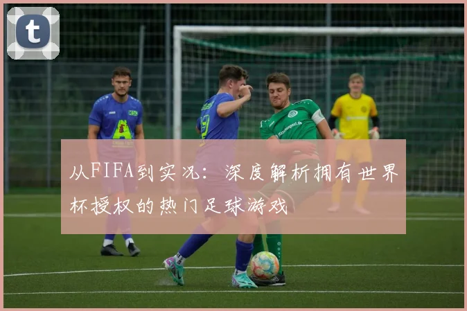 从FIFA到实况：深度解析拥有世界杯授权的热门足球游戏