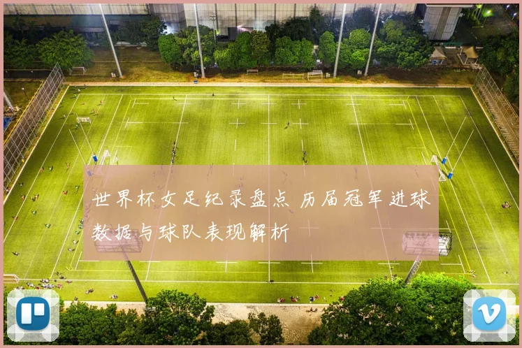 世界杯女足纪录盘点 历届冠军进球数据与球队表现解析