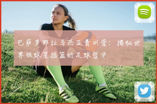 巴萨罗那拉马西亚青训营:揭秘世界级球星摇篮的足球哲学