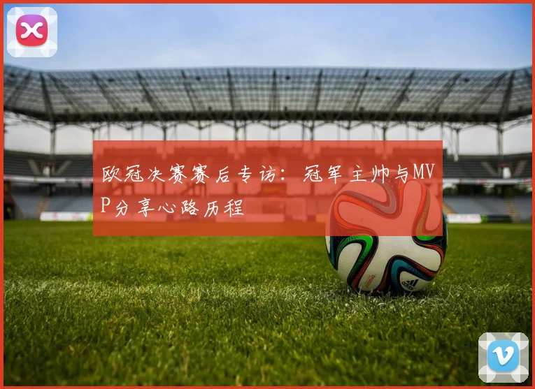 欧冠决赛赛后专访：冠军主帅与MVP分享心路历程