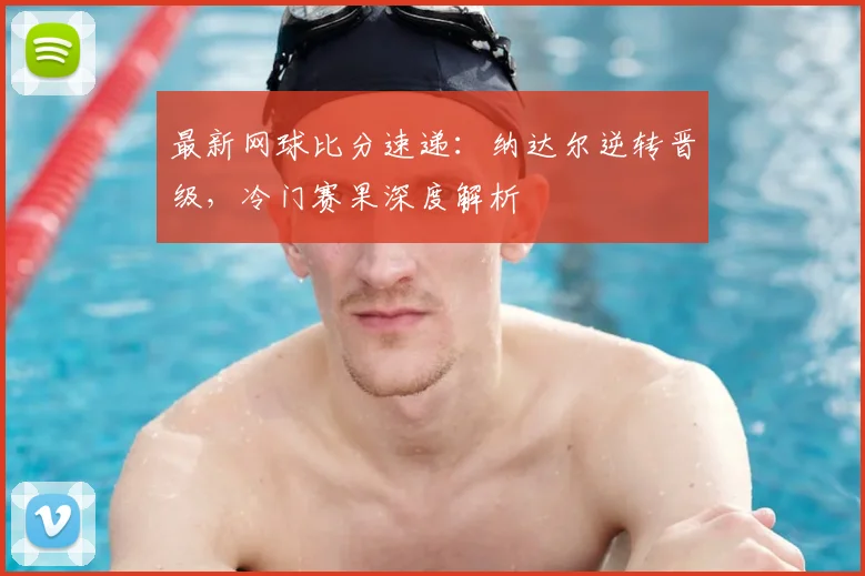 最新网球比分速递：纳达尔逆转晋级，冷门赛果深度解析