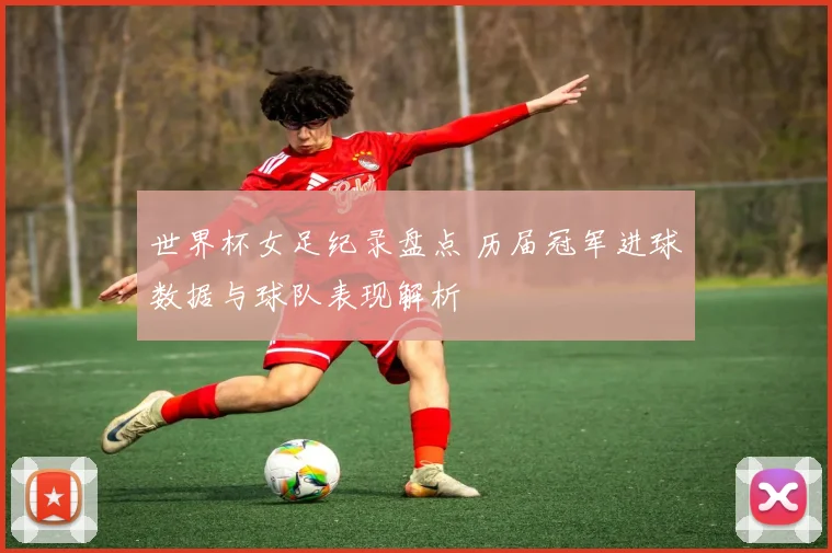 世界杯女足纪录盘点 历届冠军进球数据与球队表现解析