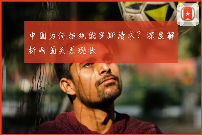 中国为何拒绝俄罗斯请求？深度解析两国关系现状
