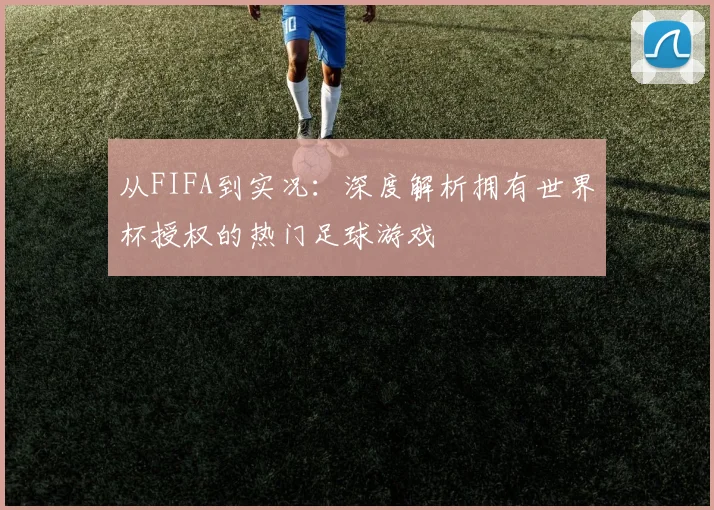 从FIFA到实况:深度解析拥有世界杯授权的热门足球游戏