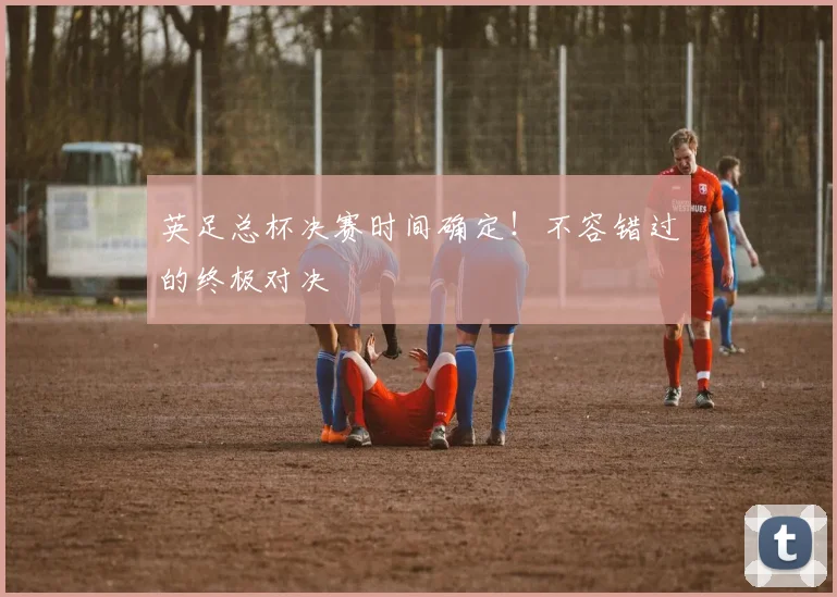 英足总杯决赛时间确定！不容错过的终极对决