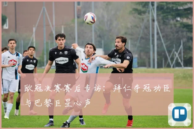 欧冠决赛赛后专访：拜仁夺冠功臣与巴黎巨星心声