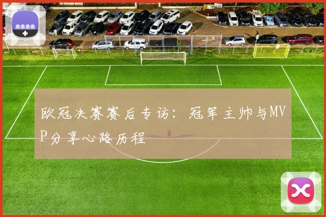 欧冠决赛赛后专访：冠军主帅与MVP分享心路历程
