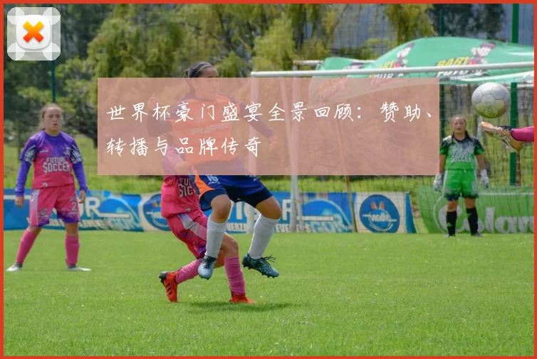 世界杯豪门盛宴全景回顾:赞助、转播与品牌传奇