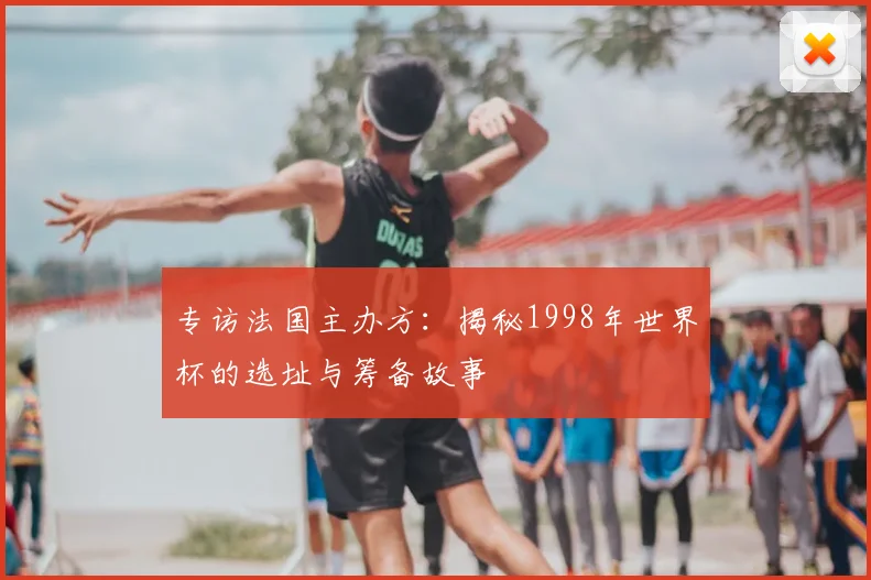专访法国主办方:揭秘1998年世界杯的选址与筹备故事
