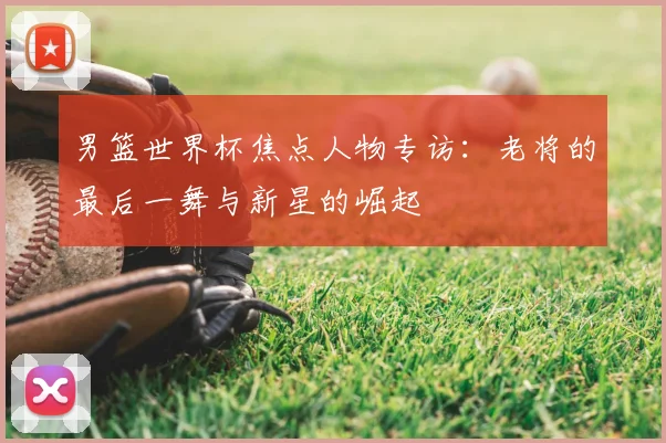 男篮世界杯焦点人物专访:老将的最后一舞与新星的崛起