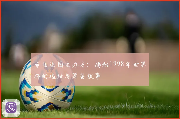专访法国主办方:揭秘1998年世界杯的选址与筹备故事