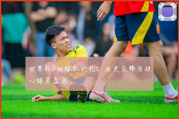 世界杯H组球队巡礼：历史交锋与核心球员盘点