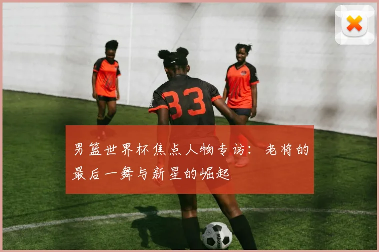 男篮世界杯焦点人物专访：老将的最后一舞与新星的崛起