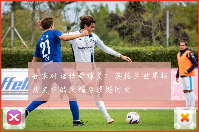 独家对话传奇球员:英格兰世界杯历史中的荣耀与遗憾时刻