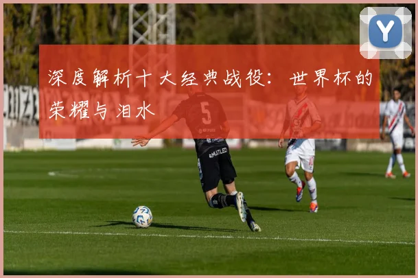 深度解析十大经典战役:世界杯的荣耀与泪水