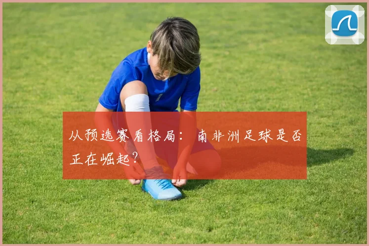 从预选赛看格局:南非洲足球是否正在崛起?