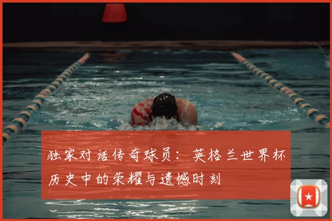 独家对话传奇球员：英格兰世界杯历史中的荣耀与遗憾时刻