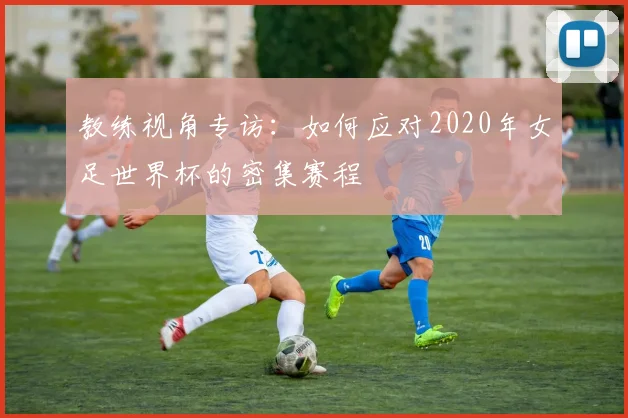 教练视角专访:如何应对2020年女足世界杯的密集赛程