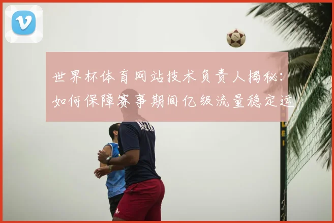 世界杯体育网站技术负责人揭秘:如何保障赛事期间亿级流量稳定运行