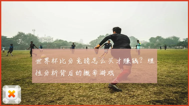 世界杯比分竞猜怎么买才赚钱?理性分析背后的概率游戏