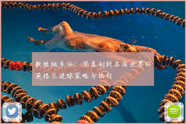 教练组专访:深度剖析本届世界杯英格兰进球策略与执行