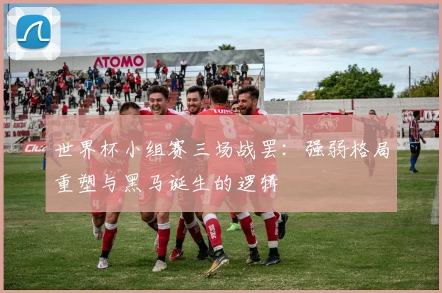 世界杯小组赛三场战罢:强弱格局重塑与黑马诞生的逻辑