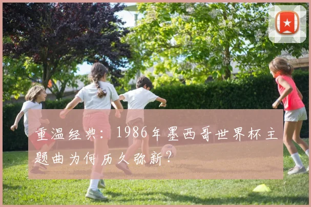 重温经典:1986年墨西哥世界杯主题曲为何历久弥新?