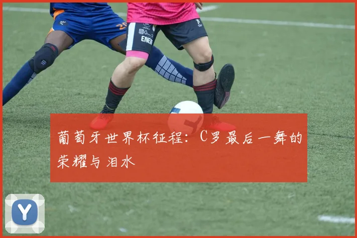 葡萄牙世界杯征程:C罗最后一舞的荣耀与泪水